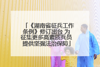 《湖南省征兵工作条例》修订出台 为征集更多高素质兵员提供坚强法治保障