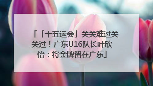 「十五运会」关关难过关关过！广东U16队长叶欣怡：将金牌留在广东