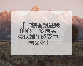 “粽香飘进我的心” 多国民众庆端午感受中国文化