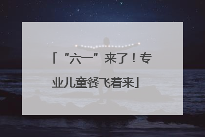 “六一”来了！专业儿童餐飞着来