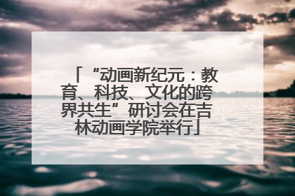 “动画新纪元：教育、科技、文化的跨界共生”研讨会在吉林动画学院举行