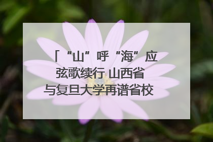 “山”呼“海”应 弦歌续行 山西省与复旦大学再谱省校合作新篇章