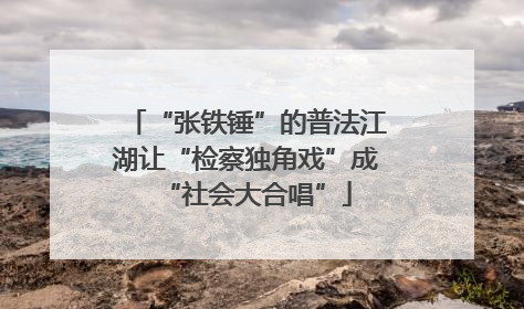 “张铁锤”的普法江湖让“检察独角戏”成“社会大合唱”