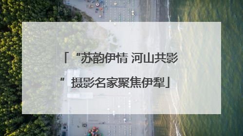 “苏韵伊情 河山共影”摄影名家聚焦伊犁