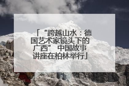 “跨越山水：德国艺术家镜头下的广西” 中国故事讲座在柏林举行