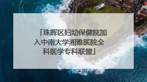 珠晖区妇幼保健院加入中南大学湘雅医院全科医学专科联盟