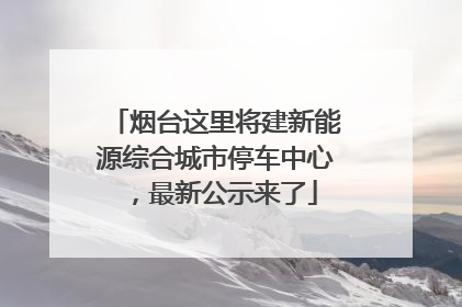 烟台这里将建新能源综合城市停车中心，最新公示来了