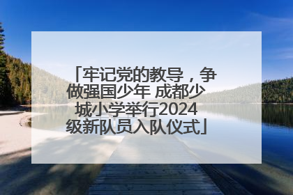 牢记党的教导，争做强国少年 成都少城小学举行2024级新队员入队仪式