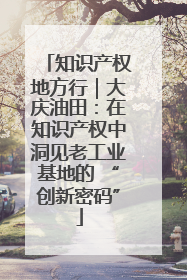 知识产权地方行｜大庆油田：在知识产权中洞见老工业基地的 “创新密码”