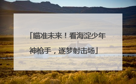 瞄准未来！看海淀少年神枪手，逐梦射击场