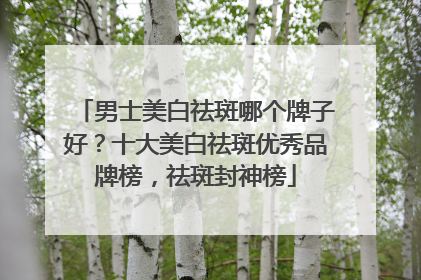 男士美白祛斑哪个牌子好？十大美白祛斑优秀品牌榜，祛斑封神榜