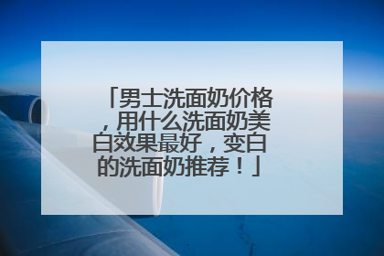 男士洗面奶价格，用什么洗面奶美白效果最好，变白的洗面奶推荐！
