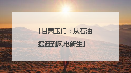 甘肃玉门：从石油摇篮到风电新生