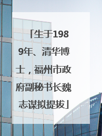 生于1989年、清华博士，福州市政府副秘书长魏志谋拟提拔