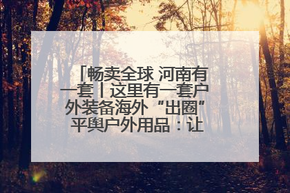 畅卖全球 河南有一套丨这里有一套户外装备海外“出圈” 平舆户外用品：让“休闲风”长红