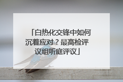 白热化交锋中如何沉着应对？最高检评议组听庭评议