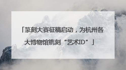 篆刻大赛征稿启动，为杭州各大博物馆镌刻“艺术ID”
