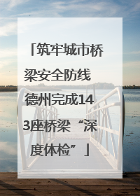 筑牢城市桥梁安全防线 德州完成143座桥梁“深度体检”