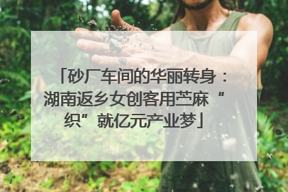 砂厂车间的华丽转身：湖南返乡女创客用苎麻“织”就亿元产业梦