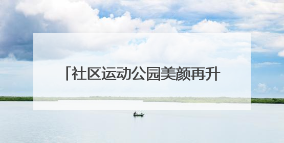社区运动公园美颜再升级，老友球局约起来