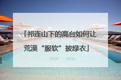 祁连山下的高台如何让荒漠“服软”披绿衣
