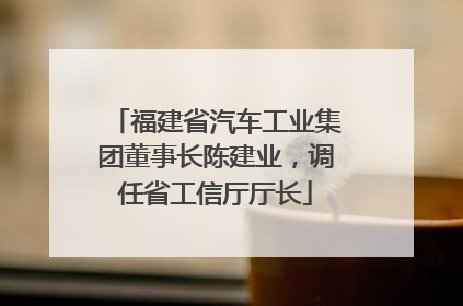 福建省汽车工业集团董事长陈建业，调任省工信厅厅长