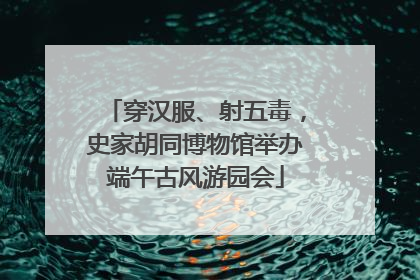 穿汉服、射五毒，史家胡同博物馆举办端午古风游园会