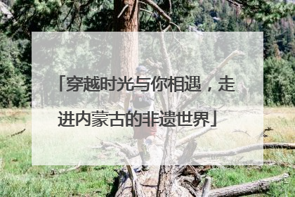 穿越时光与你相遇，走进内蒙古的非遗世界