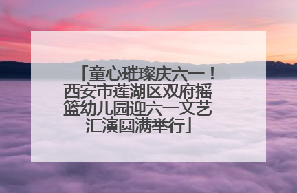 童心璀璨庆六一！西安市莲湖区双府摇篮幼儿园迎六一文艺汇演圆满举行