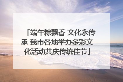 端午粽飘香 文化永传承 我市各地举办多彩文化活动共庆传统佳节