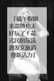 端午假期来淄博也太好玩了！花式民俗玩法激发文旅消费新活力