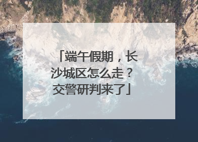 端午假期，长沙城区怎么走？交警研判来了