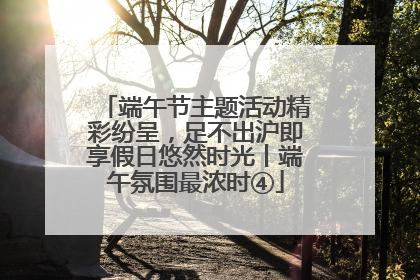 端午节主题活动精彩纷呈，足不出沪即享假日悠然时光丨端午氛围最浓时④