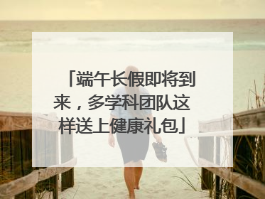 端午长假即将到来，多学科团队这样送上健康礼包
