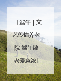 端午｜文艺传情养老院 端午敬老爱意浓