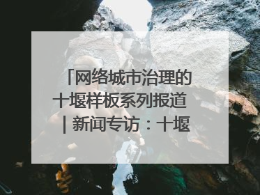 网络城市治理的十堰样板系列报道｜新闻专访：十堰为什么成为“黑马型”城市治理网络维度典型