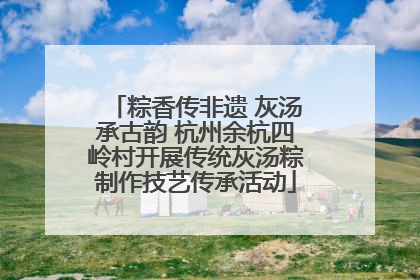 粽香传非遗 灰汤承古韵 杭州余杭四岭村开展传统灰汤粽制作技艺传承活动