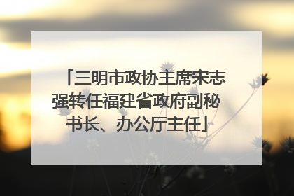 三明市政协主席宋志强转任福建省政府副秘书长、办公厅主任