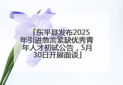 东平县发布2025年引进急需紧缺优秀青年人才初试公告，5月30日开展面谈