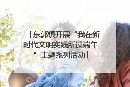 东郭镇开展“我在新时代文明实践所过端午”主题系列活动