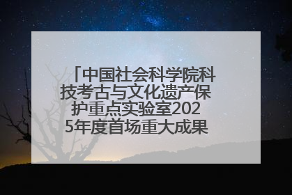中国社会科学院科技考古与文化遗产保护重点实验室2025年度首场重大成果发布会在京举行