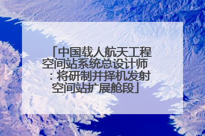 中国载人航天工程空间站系统总设计师：将研制并择机发射空间站扩展舱段