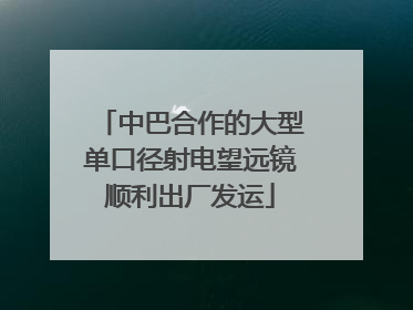 中巴合作的大型单口径射电望远镜顺利出厂发运