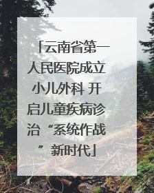 云南省第一人民医院成立小儿外科 开启儿童疾病诊治“系统作战”新时代