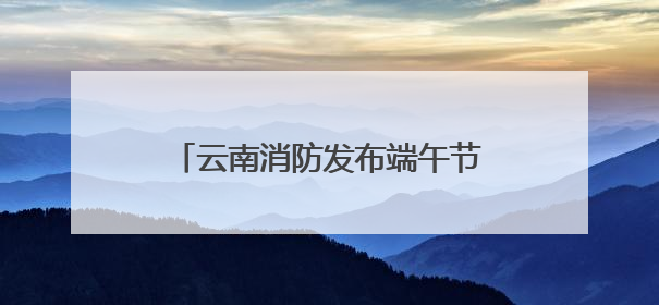 云南消防发布端午节及高考消防安全提示