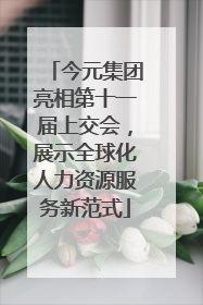 今元集团亮相第十一届上交会，展示全球化人力资源服务新范式