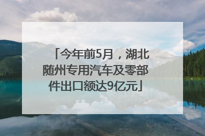 今年前5月，湖北随州专用汽车及零部件出口额达9亿元