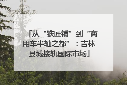 从“铁匠铺”到“商用车半轴之都”：吉林县城接轨国际市场