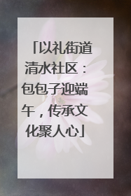 以礼街道清水社区：包包子迎端午，传承文化聚人心