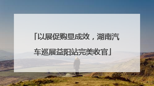 以展促购显成效，湖南汽车巡展益阳站完美收官